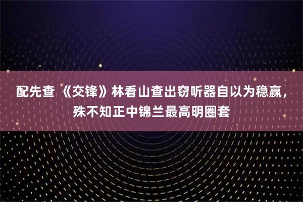 配先查 《交锋》林看山查出窃听器自以为稳赢，殊不知正中锦兰最高明圈套